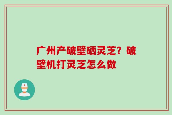 广州产破壁硒灵芝？破壁机打灵芝怎么做