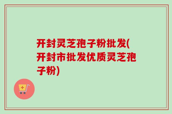 开封灵芝孢子粉批发(开封市批发优质灵芝孢子粉)