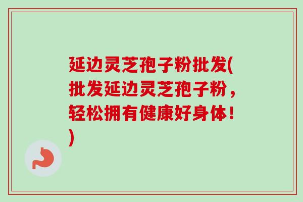 延边灵芝孢子粉批发(批发延边灵芝孢子粉，轻松拥有健康好身体！)