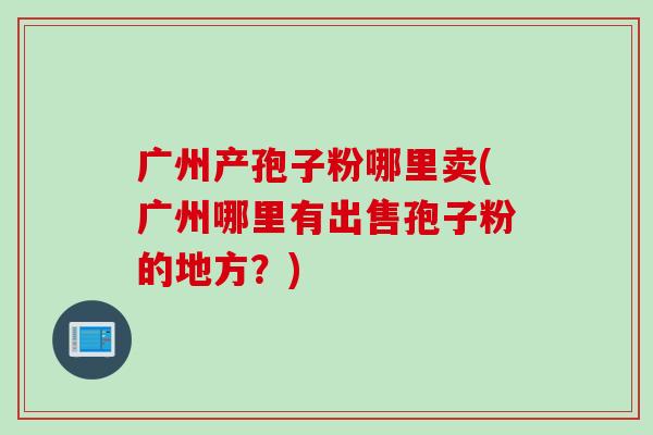 广州产孢子粉哪里卖(广州哪里有出售孢子粉的地方?) 广州产孢子粉哪里卖(广州哪里有出售孢子粉的地方?)