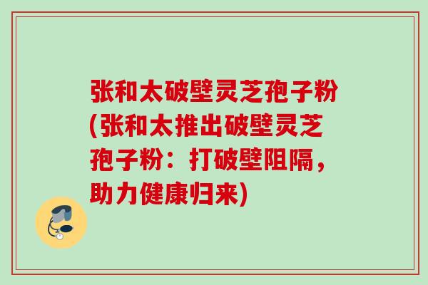 张和太破壁灵芝孢子粉(张和太推出破壁灵芝孢子粉：打破壁阻隔，助力健康归来)