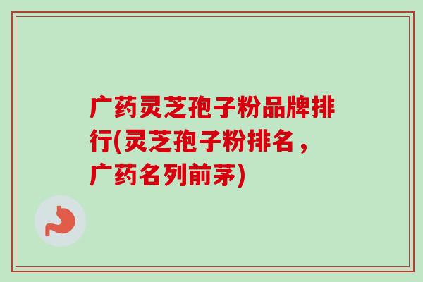 广药灵芝孢子粉品牌排行(灵芝孢子粉排名，广药名列前茅)