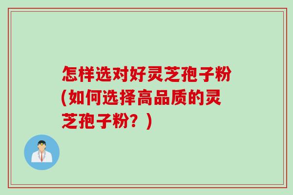 怎样选对好灵芝孢子粉(如何选择高品质的灵芝孢子粉？)