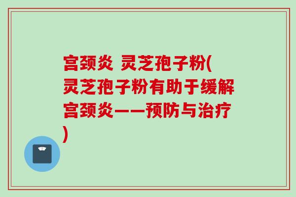 宫颈炎 灵芝孢子粉(灵芝孢子粉有助于缓解宫颈炎——预防与治疗)