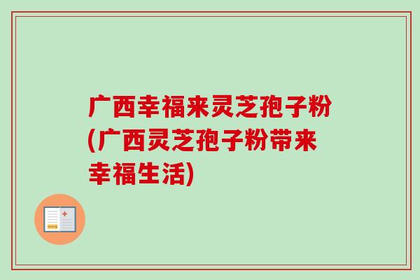 广西幸福来灵芝孢子粉(广西灵芝孢子粉带来幸福生活)