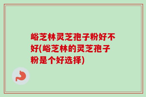 峪芝林灵芝孢子粉好不好(峪芝林的灵芝孢子粉是个好选择)
