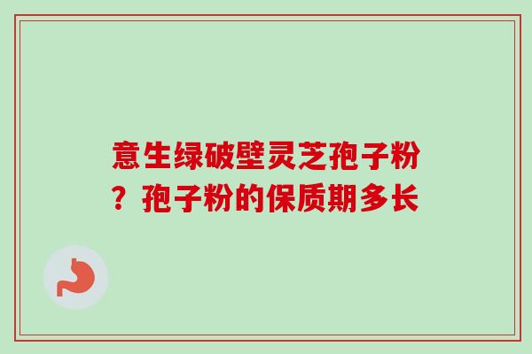 意生绿破壁灵芝孢子粉？孢子粉的保质期多长
