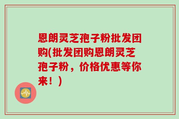 恩朗灵芝孢子粉批发团购(批发团购恩朗灵芝孢子粉,价格优惠等你来!) 恩朗灵芝孢子粉批发团购(批发团购恩朗灵芝孢子粉,价格优惠等你来!)