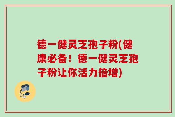 德一健灵芝孢子粉(健康必备！德一健灵芝孢子粉让你活力倍增)