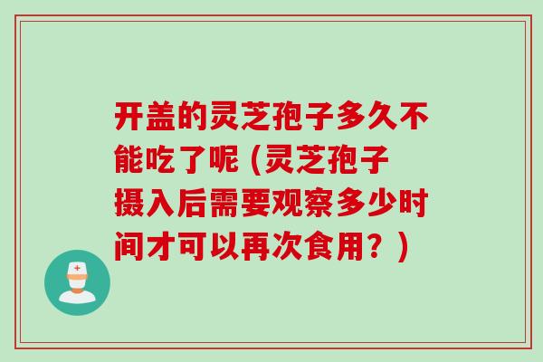 开盖的灵芝孢子多久不能吃了呢 (灵芝孢子摄入后需要观察多少时间才可以再次食用？)