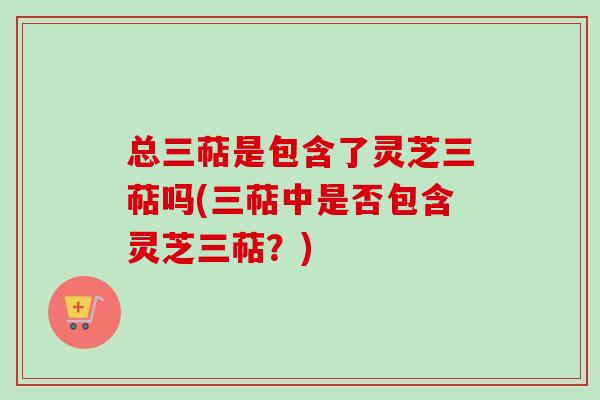 总三萜是包含了灵芝三萜吗(三萜中是否包含灵芝三萜？)