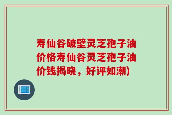 寿仙谷破壁灵芝孢子油价格寿仙谷灵芝孢子油价钱揭晓，好评如潮)