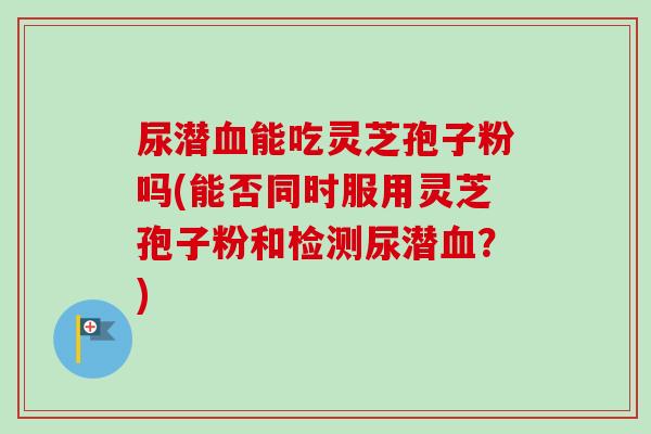 尿潜血能吃灵芝孢子粉吗(能否同时服用灵芝孢子粉和检测尿潜血？)