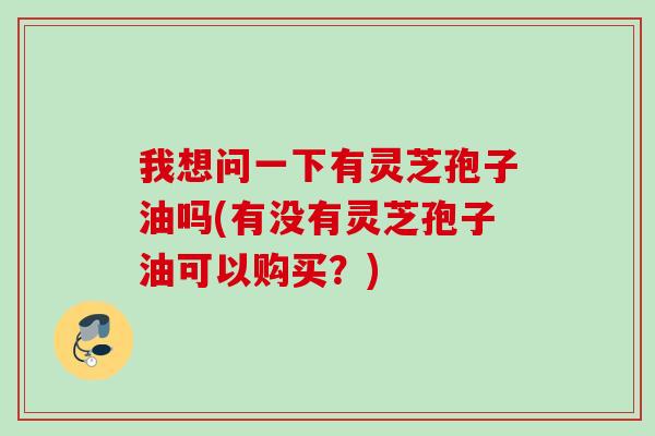 我想问一下有灵芝孢子油吗(有没有灵芝孢子油可以购买？)