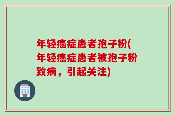 年轻症患者孢子粉(年轻症患者被孢子粉致,引起关注) 年轻症患者孢子粉(年轻症患者被孢子粉致,引起关注)