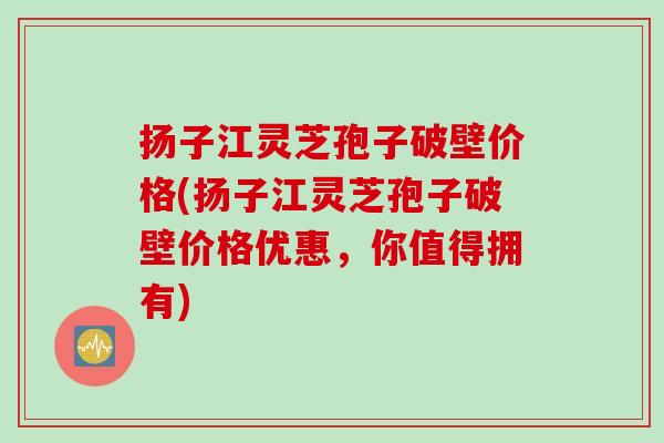 扬子江灵芝孢子破壁价格(扬子江灵芝孢子破壁价格优惠，你值得拥有)