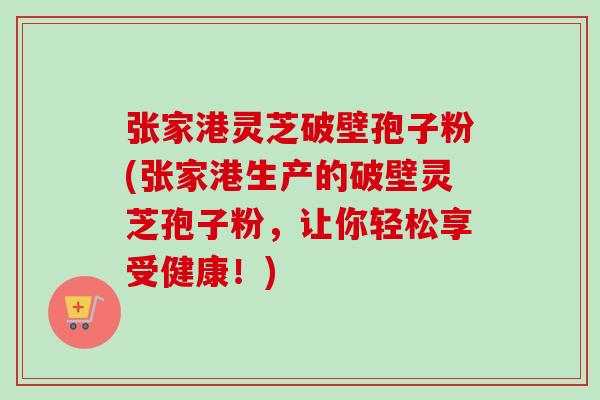 张家港灵芝破壁孢子粉(张家港生产的破壁灵芝孢子粉，让你轻松享受健康！)