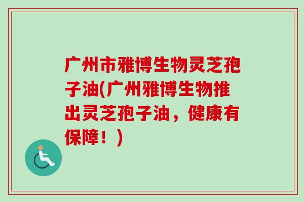 广州市雅博生物灵芝孢子油(广州雅博生物推出灵芝孢子油，健康有保障！)