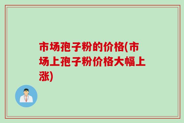 市场孢子粉的价格(市场上孢子粉价格大幅上涨)