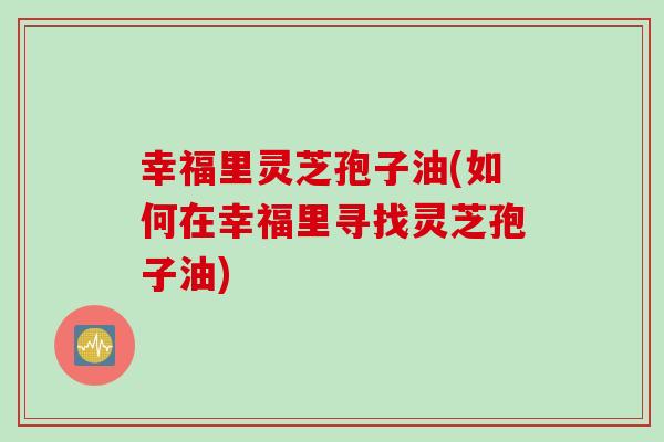 幸福里灵芝孢子油(如何在幸福里寻找灵芝孢子油)