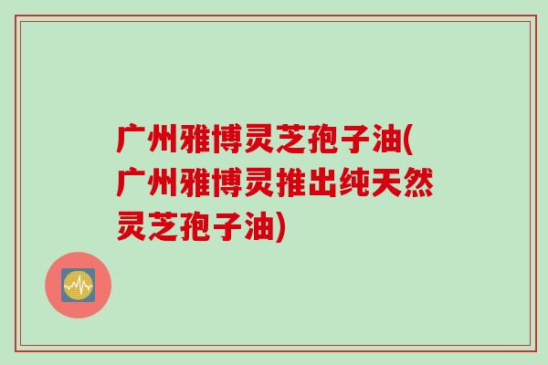广州雅博灵芝孢子油(广州雅博灵推出纯天然灵芝孢子油)