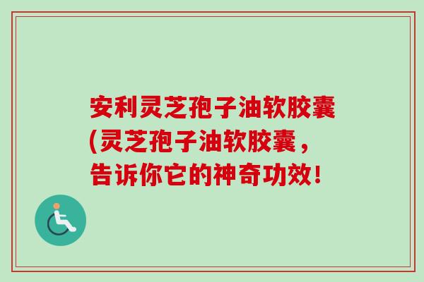 安利灵芝孢子油软胶囊(灵芝孢子油软胶囊，告诉你它的神奇功效！