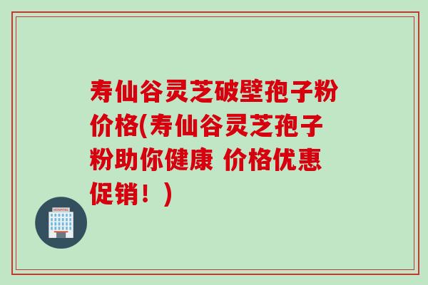 寿仙谷灵芝破壁孢子粉价格(寿仙谷灵芝孢子粉助你健康 价格优惠促销！)