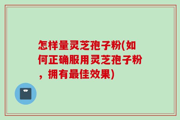 怎样量灵芝孢子粉(如何正确服用灵芝孢子粉，拥有佳效果)