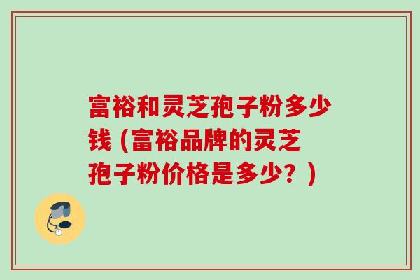 富裕和灵芝孢子粉多少钱 (富裕品牌的灵芝孢子粉价格是多少？)
