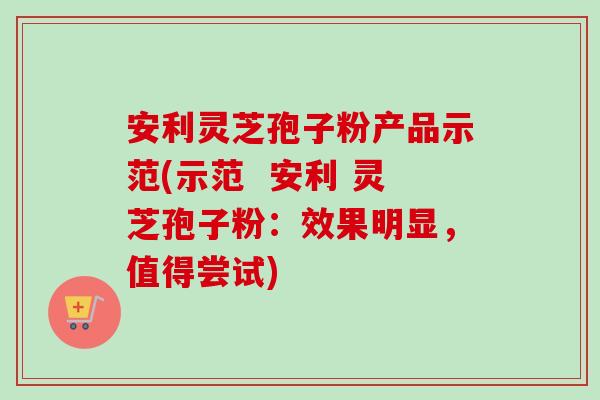 安利灵芝孢子粉产品示范(示范  安利 灵芝孢子粉：效果明显，值得尝试)