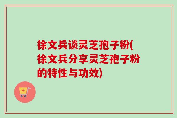 徐文兵谈灵芝孢子粉(徐文兵分享灵芝孢子粉的特性与功效)