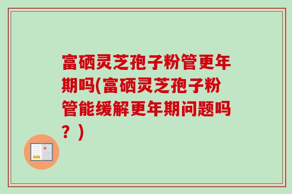 富硒灵芝孢子粉管更年期吗(富硒灵芝孢子粉管能缓解更年期问题吗？)