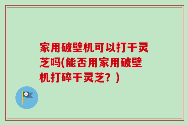 家用破壁机可以打干灵芝吗(能否用家用破壁机打碎干灵芝？)