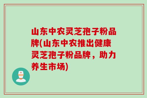 山东中农灵芝孢子粉品牌(山东中农推出健康灵芝孢子粉品牌，助力养生市场)