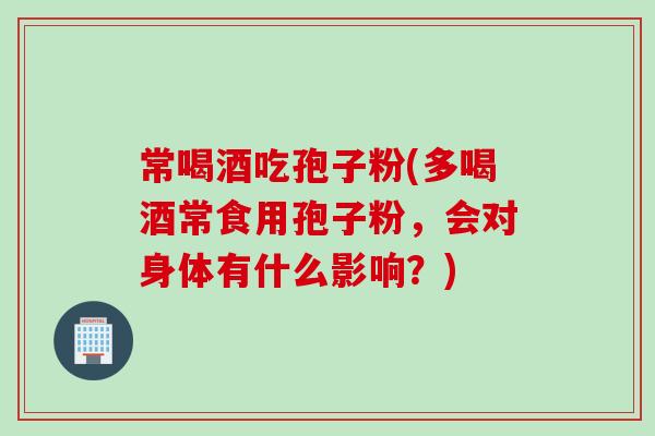 常喝酒吃孢子粉(多喝酒常食用孢子粉，会对身体有什么影响？)