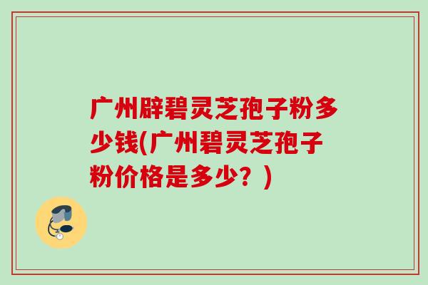 广州辟碧灵芝孢子粉多少钱(广州碧灵芝孢子粉价格是多少？)