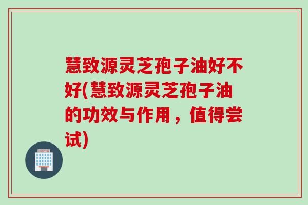 慧致源灵芝孢子油好不好(慧致源灵芝孢子油的功效与作用，值得尝试)