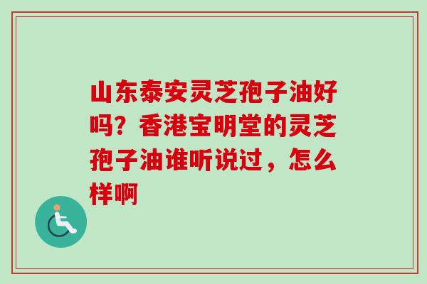 山东泰安灵芝孢子油好吗？香港宝明堂的灵芝孢子油谁听说过，怎么样啊