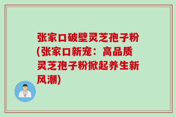 张家口破壁灵芝孢子粉(张家口新宠：高品质灵芝孢子粉掀起养生新风潮)