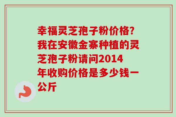 幸福灵芝孢子粉价格？我在安徽金寨种植的灵芝孢子粉请问2014年收购价格是多少钱一公斤