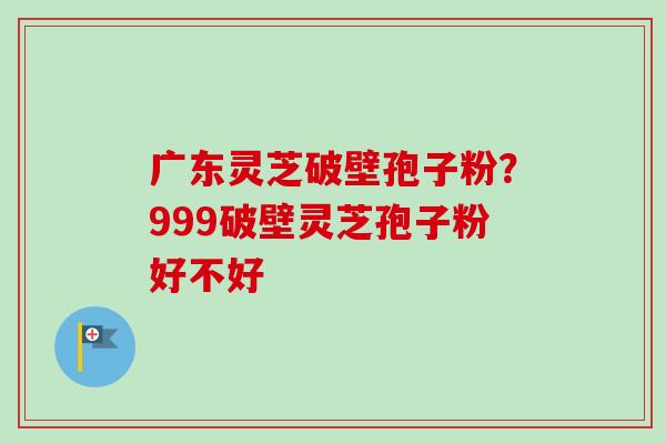 广东灵芝破壁孢子粉？999破壁灵芝孢子粉好不好