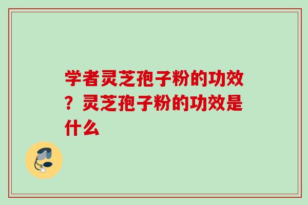 学者灵芝孢子粉的功效?灵芝孢子粉的功效是什么 学者灵芝孢子粉的功效?灵芝孢子粉的功效是什么