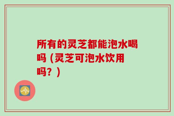 所有的灵芝都能泡水喝吗 (灵芝可泡水饮用吗？)
