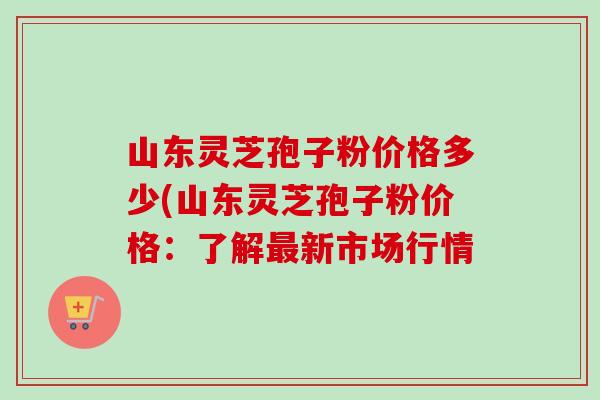 山东灵芝孢子粉价格多少(山东灵芝孢子粉价格：了解最新市场行情