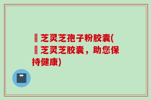 徳芝灵芝孢子粉胶囊(徳芝灵芝胶囊，助您保持健康)