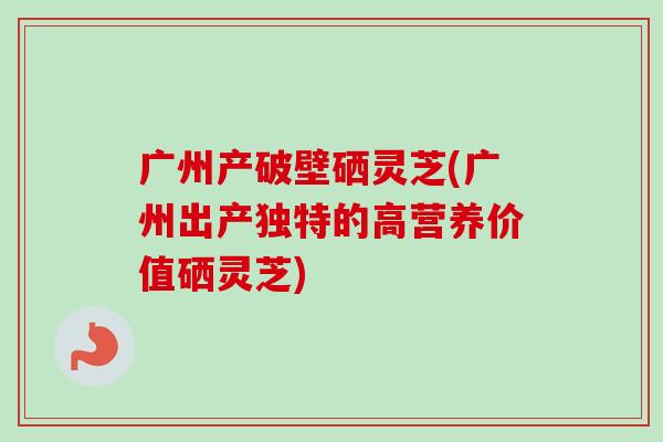广州产破壁硒灵芝(广州出产独特的高营养价值硒灵芝)