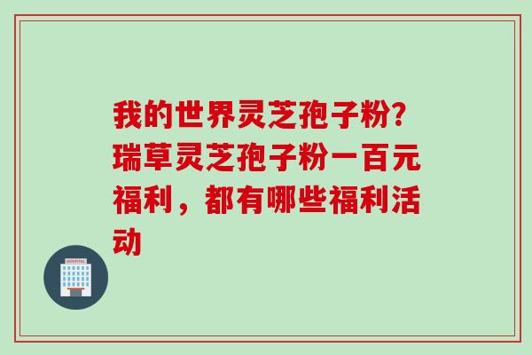 我的世界灵芝孢子粉?瑞草灵芝孢子粉一百元福利,都有哪些福利活动 我的世界灵芝孢子粉?瑞草灵芝孢子粉一百元福利,都有哪些福利活动