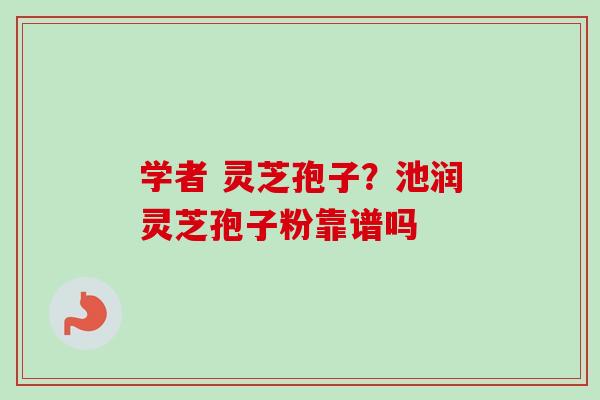 学者 灵芝孢子？池润灵芝孢子粉靠谱吗