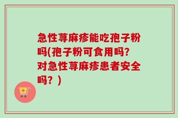 急性荨麻疹能吃孢子粉吗(孢子粉可食用吗？对急性荨麻疹患者安全吗？)