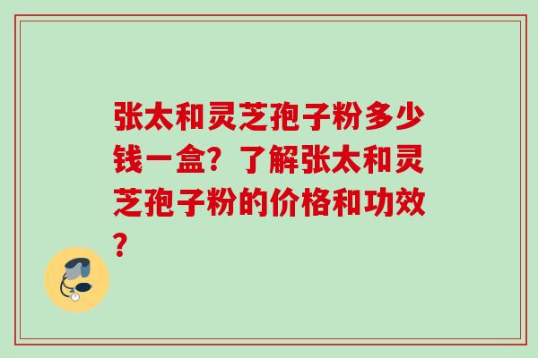 张太和灵芝孢子粉多少钱一盒？了解张太和灵芝孢子粉的价格和功效？
